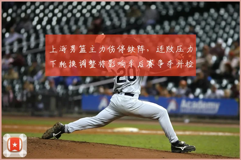 上海男篮主力伤停缺阵，连败压力下轮换调整将影响季后赛争夺并检验深度