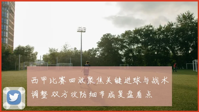西甲比赛回放聚焦关键进球与战术调整 双方攻防细节成复盘看点