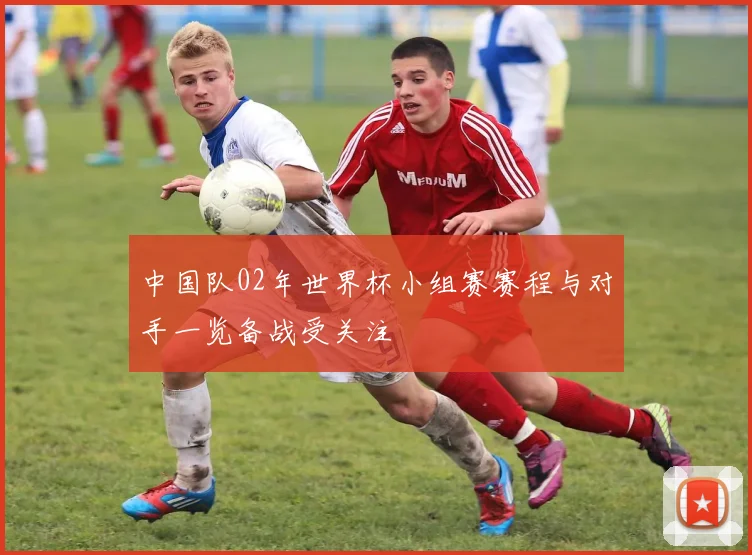 中国队02年世界杯小组赛赛程与对手一览备战受关注