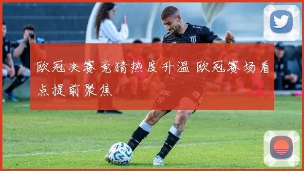 欧冠决赛竞猜热度升温 欧冠赛场看点提前聚焦