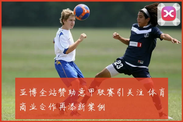 亚博全站赞助意甲联赛引关注 体育商业合作再添新案例