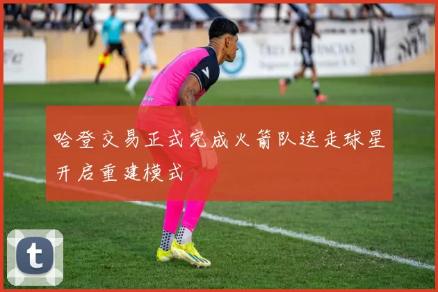 哈登交易正式完成火箭队送走球星开启重建模式