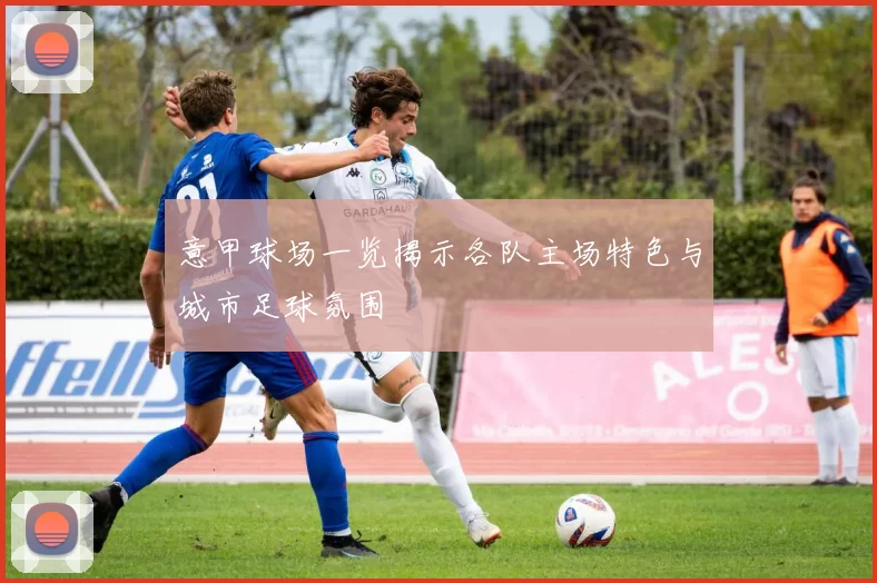 意甲球场一览揭示各队主场特色与城市足球氛围