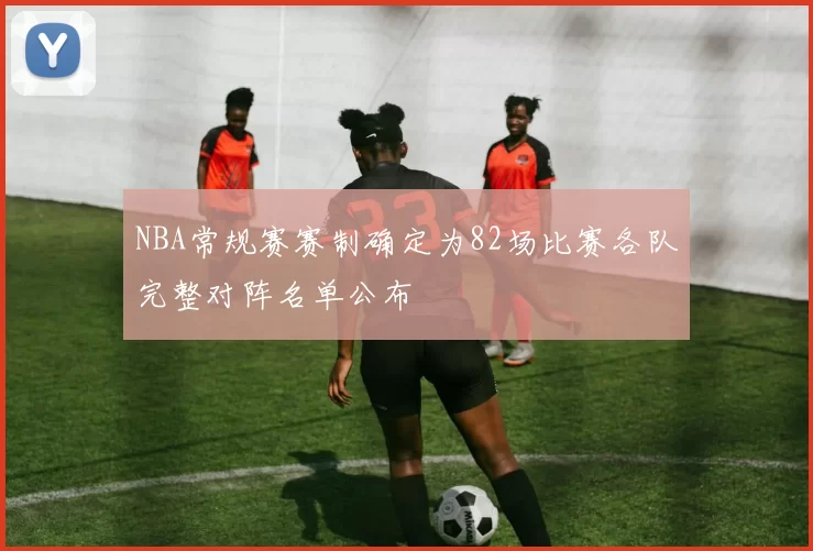 NBA常规赛赛制确定为82场比赛各队完整对阵名单公布