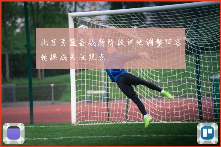 北京男篮备战新阶段训练调整阵容轮换成关注焦点