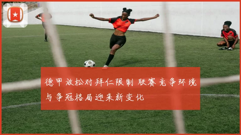 德甲放松对拜仁限制 联赛竞争环境与争冠格局迎来新变化