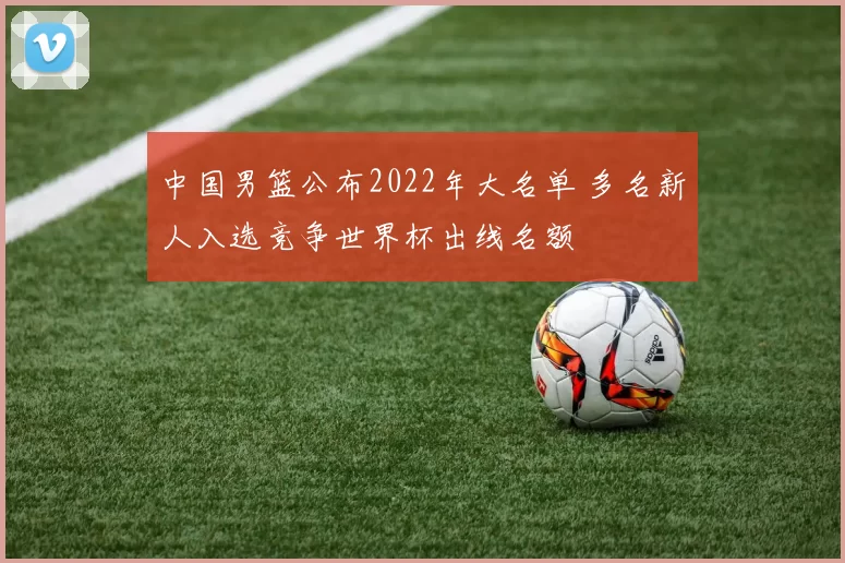 中国男篮公布2022年大名单 多名新人入选竞争世界杯出线名额