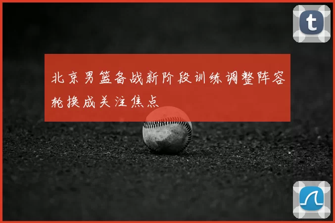 北京男篮备战新阶段训练调整阵容轮换成关注焦点