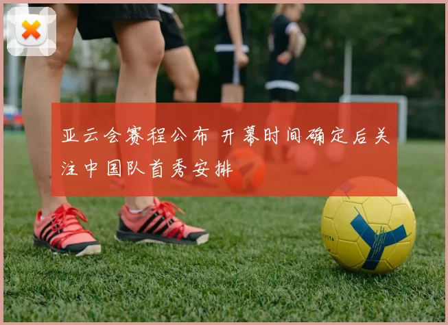 亚云会赛程公布 开幕时间确定后关注中国队首秀安排
