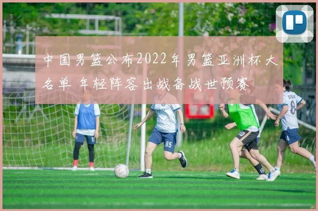 中国男篮公布2022年男篮亚洲杯大名单 年轻阵容出战备战世预赛