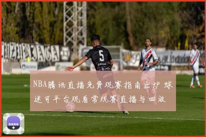NBA腾讯直播免费观赛指南出炉 球迷可平台观看常规赛直播与回放