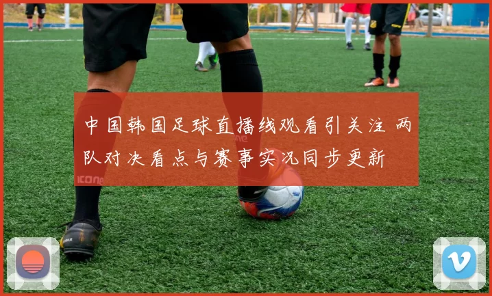 中国韩国足球直播线观看引关注 两队对决看点与赛事实况同步更新