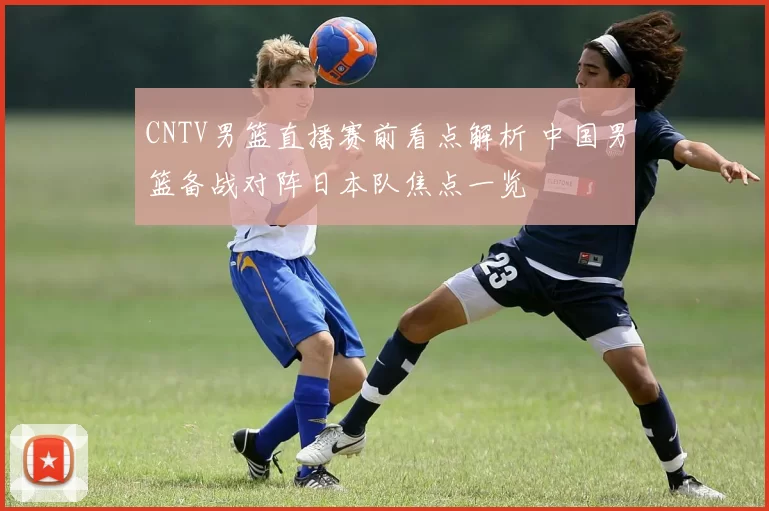 CNTV男篮直播赛前看点解析 中国男篮备战对阵日本队焦点一览