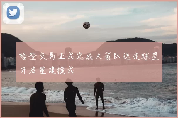 哈登交易正式完成火箭队送走球星开启重建模式