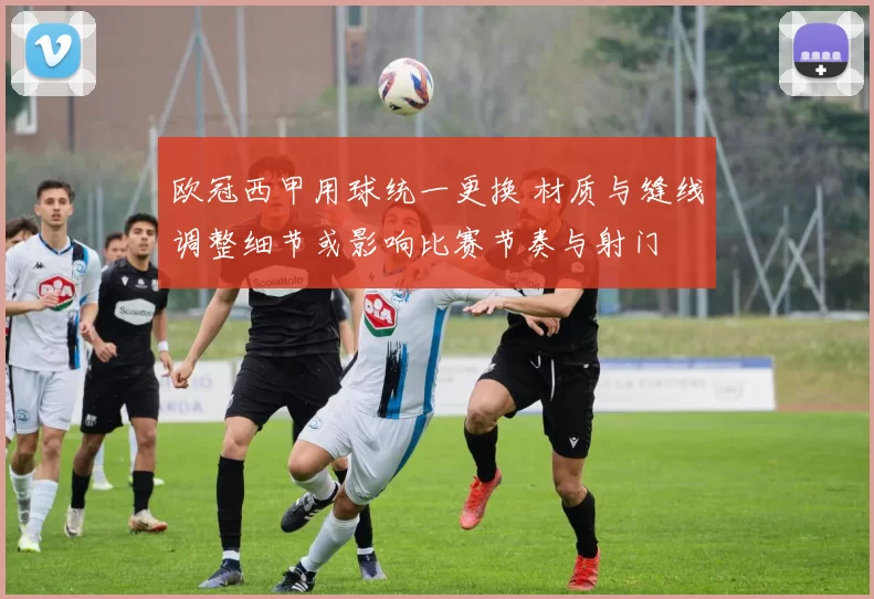 欧冠西甲用球统一更换 材质与缝线调整细节或影响比赛节奏与射门