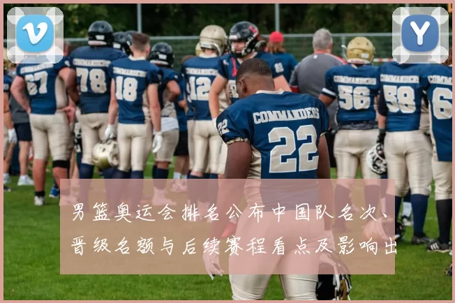 男篮奥运会排名公布中国队名次、晋级名额与后续赛程看点及影响出线前景