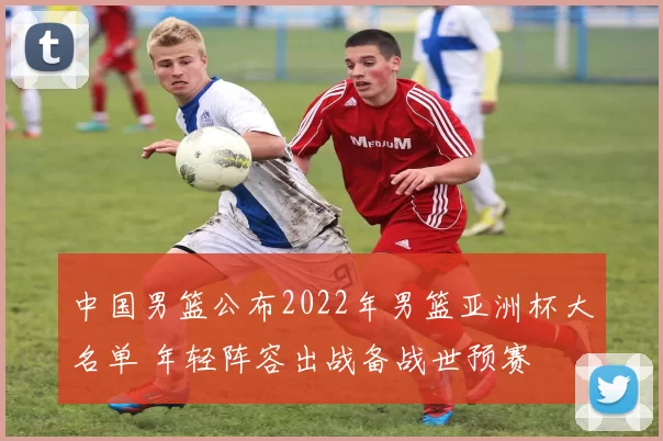 中国男篮公布2022年男篮亚洲杯大名单 年轻阵容出战备战世预赛