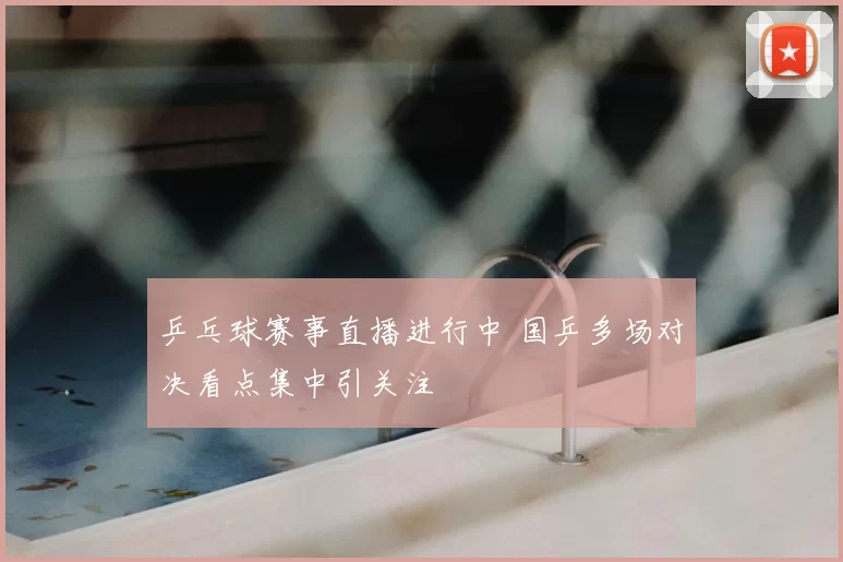 乒乓球赛事直播进行中 国乒多场对决看点集中引关注