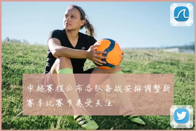 中超赛程公布各队备战安排调整新赛季比赛节奏受关注