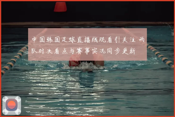 中国韩国足球直播线观看引关注 两队对决看点与赛事实况同步更新