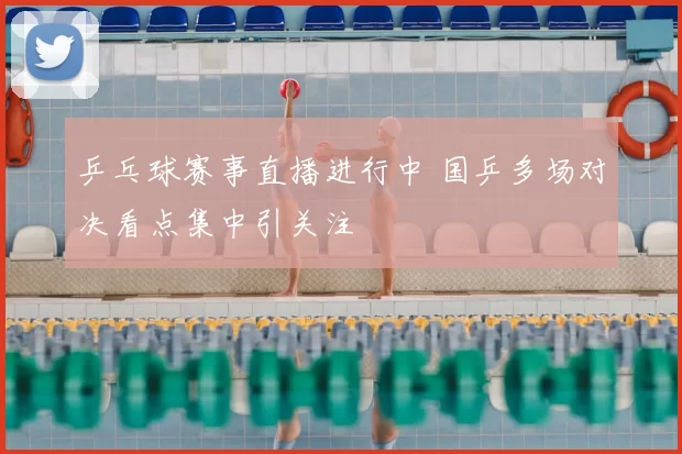 乒乓球赛事直播进行中 国乒多场对决看点集中引关注